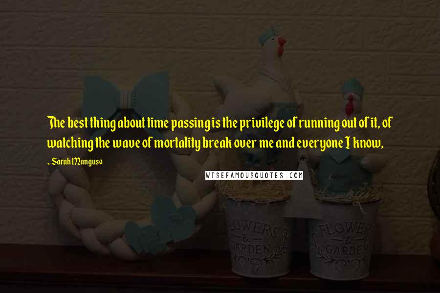 Sarah Manguso Quotes: The best thing about time passing is the privilege of running out of it, of watching the wave of mortality break over me and everyone I know,