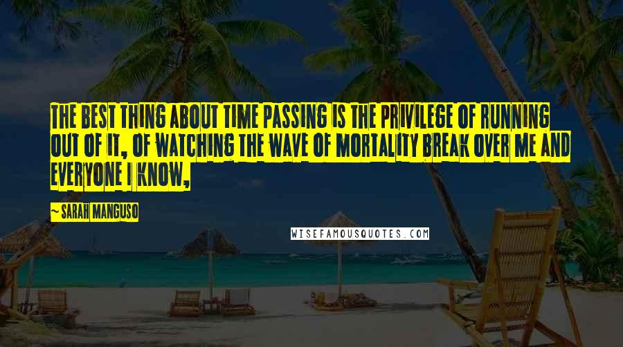 Sarah Manguso Quotes: The best thing about time passing is the privilege of running out of it, of watching the wave of mortality break over me and everyone I know,