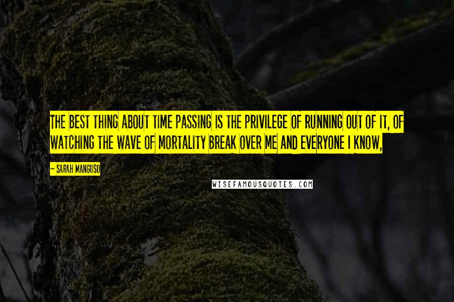 Sarah Manguso Quotes: The best thing about time passing is the privilege of running out of it, of watching the wave of mortality break over me and everyone I know,