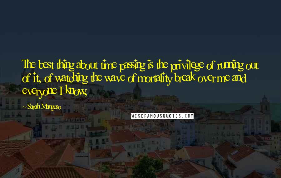 Sarah Manguso Quotes: The best thing about time passing is the privilege of running out of it, of watching the wave of mortality break over me and everyone I know,