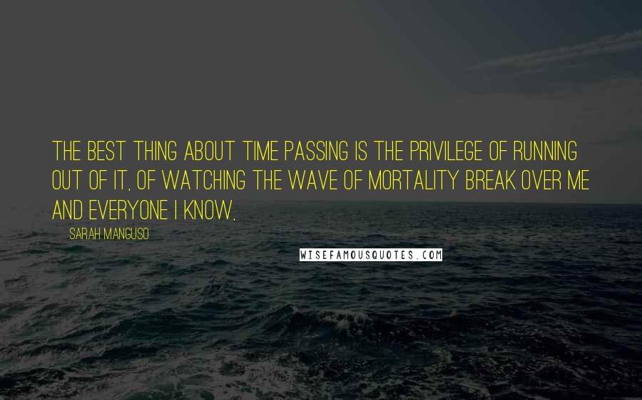 Sarah Manguso Quotes: The best thing about time passing is the privilege of running out of it, of watching the wave of mortality break over me and everyone I know,