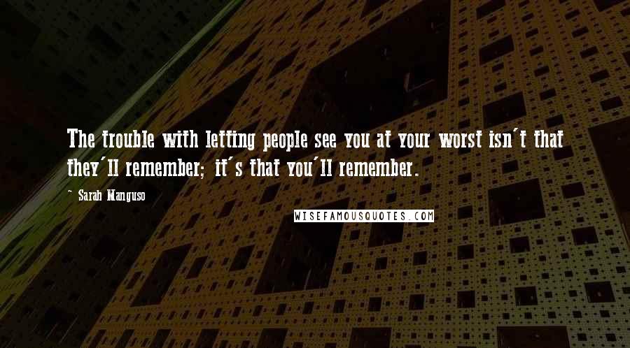 Sarah Manguso Quotes: The trouble with letting people see you at your worst isn't that they'll remember; it's that you'll remember.