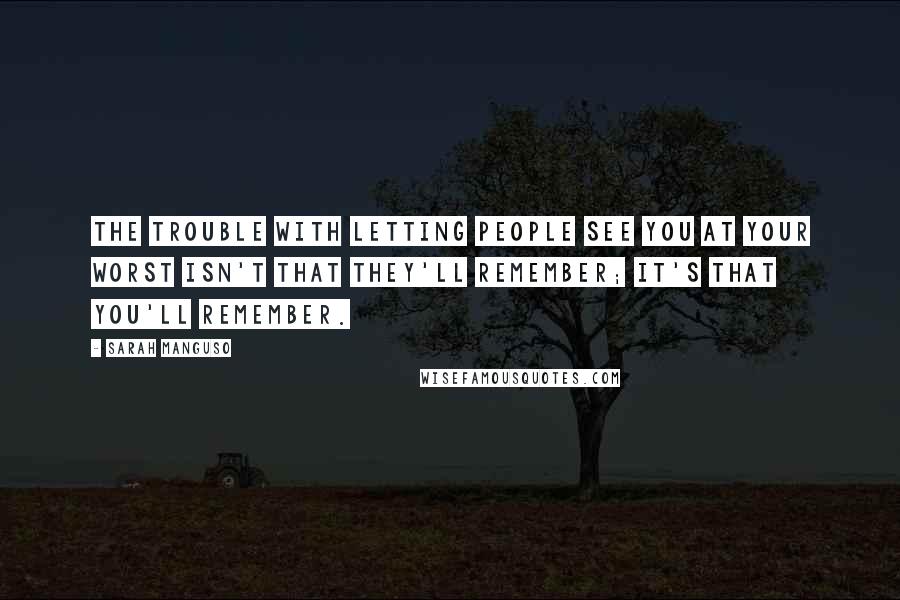 Sarah Manguso Quotes: The trouble with letting people see you at your worst isn't that they'll remember; it's that you'll remember.