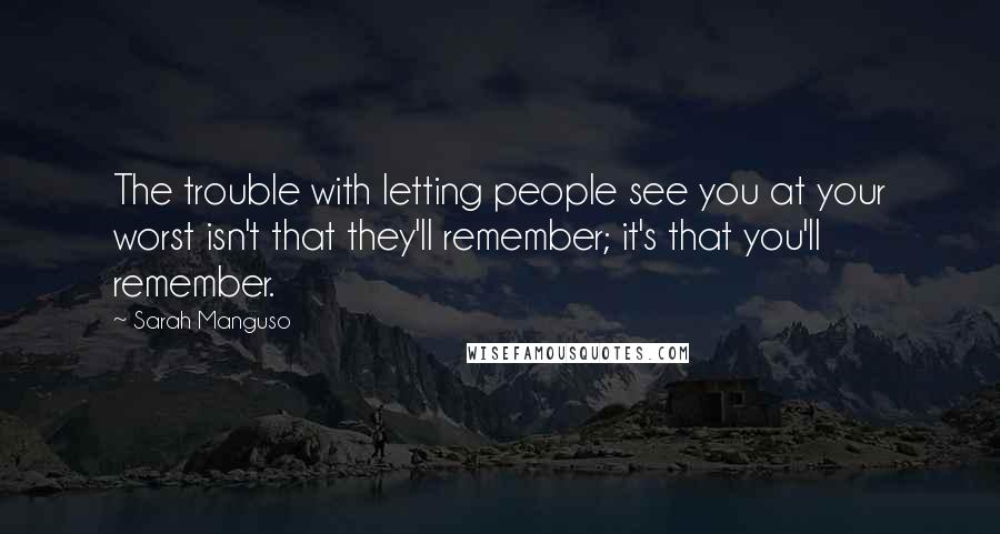 Sarah Manguso Quotes: The trouble with letting people see you at your worst isn't that they'll remember; it's that you'll remember.