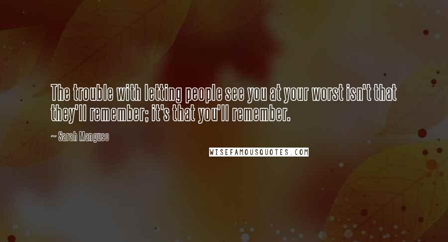 Sarah Manguso Quotes: The trouble with letting people see you at your worst isn't that they'll remember; it's that you'll remember.