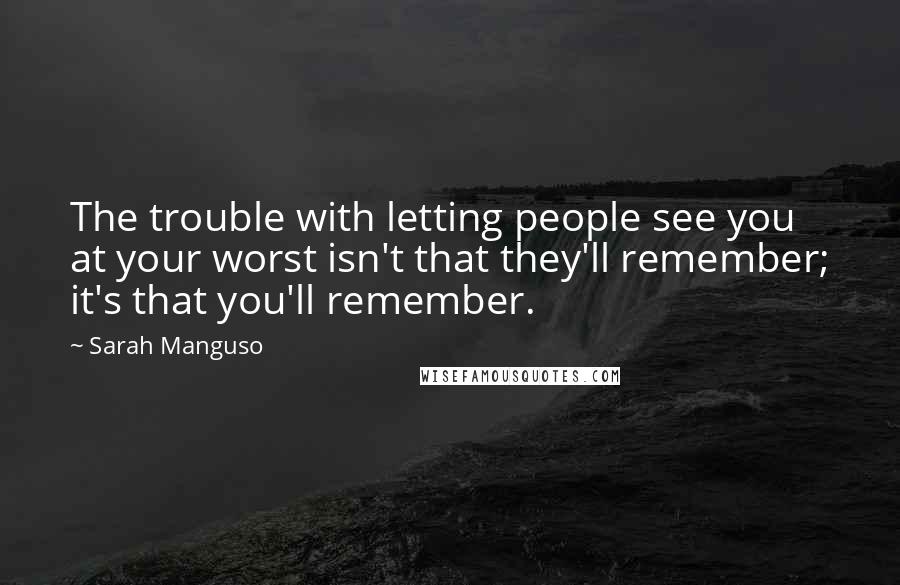 Sarah Manguso Quotes: The trouble with letting people see you at your worst isn't that they'll remember; it's that you'll remember.