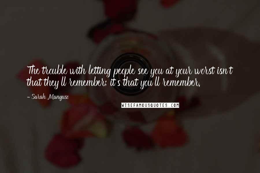 Sarah Manguso Quotes: The trouble with letting people see you at your worst isn't that they'll remember; it's that you'll remember.