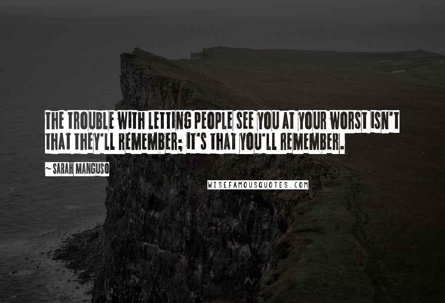 Sarah Manguso Quotes: The trouble with letting people see you at your worst isn't that they'll remember; it's that you'll remember.