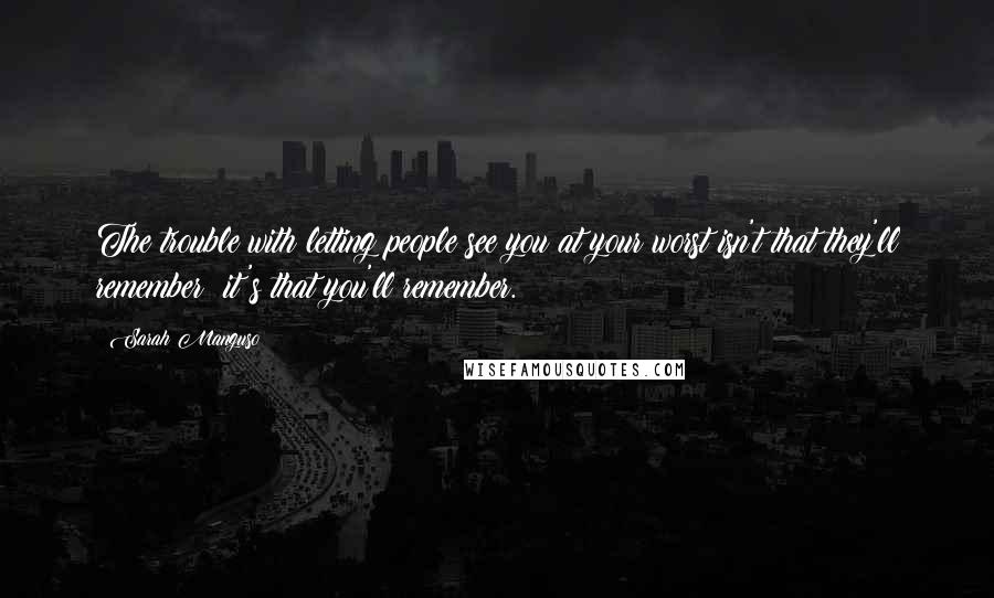 Sarah Manguso Quotes: The trouble with letting people see you at your worst isn't that they'll remember; it's that you'll remember.