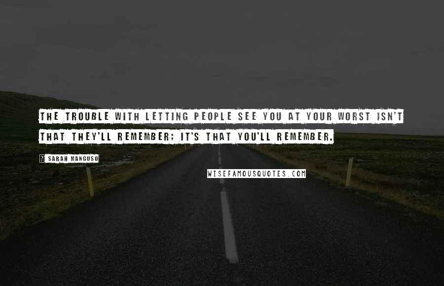 Sarah Manguso Quotes: The trouble with letting people see you at your worst isn't that they'll remember; it's that you'll remember.