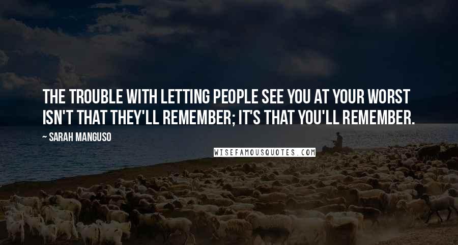 Sarah Manguso Quotes: The trouble with letting people see you at your worst isn't that they'll remember; it's that you'll remember.