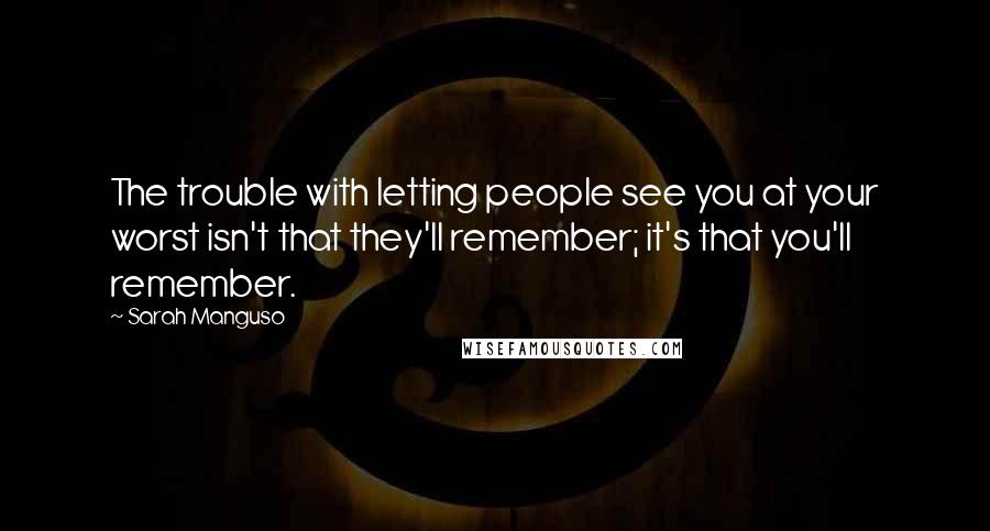 Sarah Manguso Quotes: The trouble with letting people see you at your worst isn't that they'll remember; it's that you'll remember.