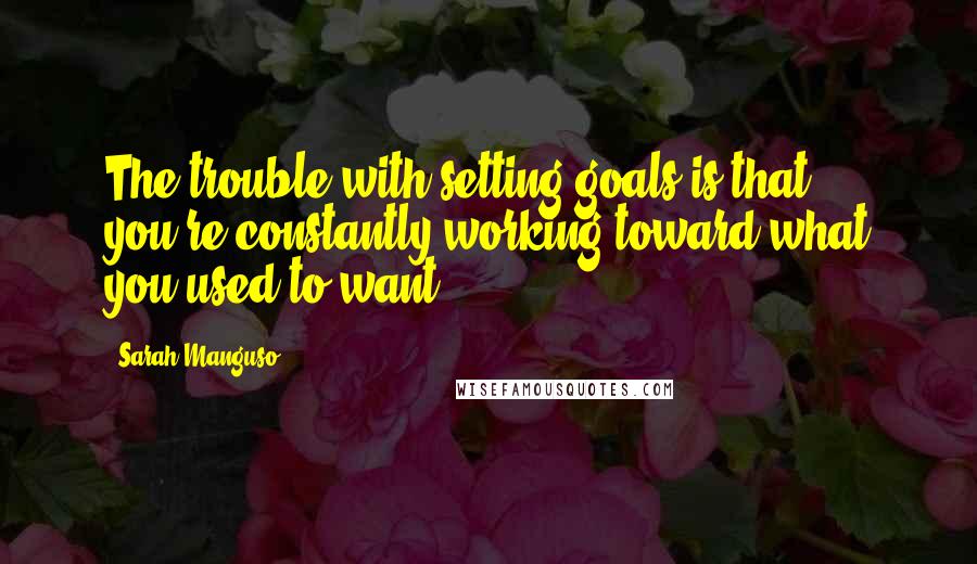 Sarah Manguso Quotes: The trouble with setting goals is that you're constantly working toward what you used to want.