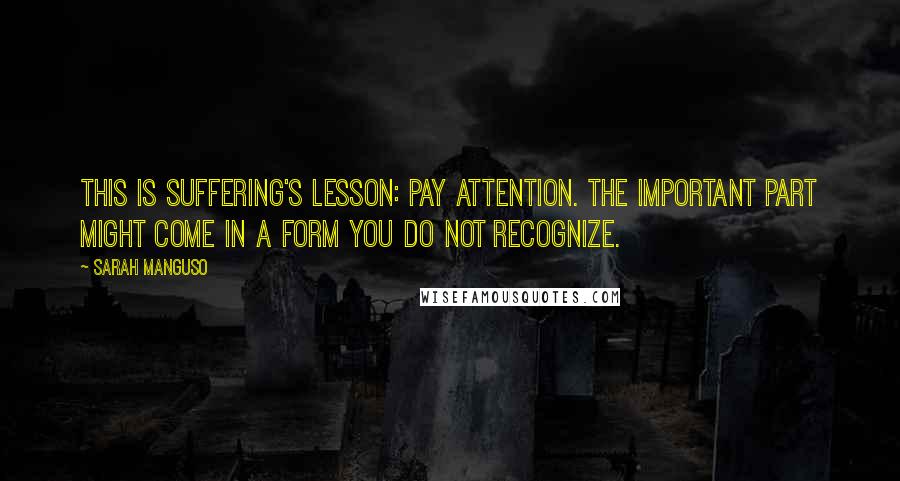Sarah Manguso Quotes: This is suffering's lesson: pay attention. The important part might come in a form you do not recognize.