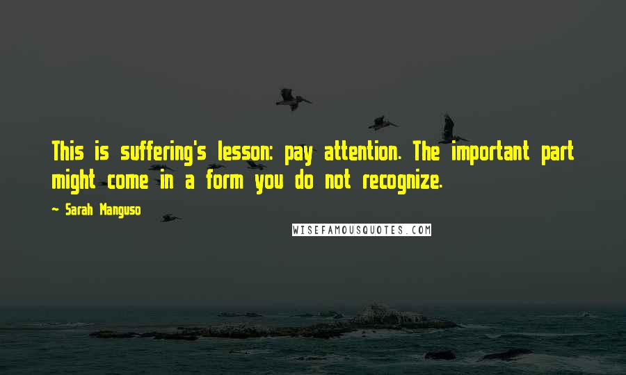 Sarah Manguso Quotes: This is suffering's lesson: pay attention. The important part might come in a form you do not recognize.
