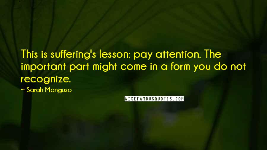 Sarah Manguso Quotes: This is suffering's lesson: pay attention. The important part might come in a form you do not recognize.