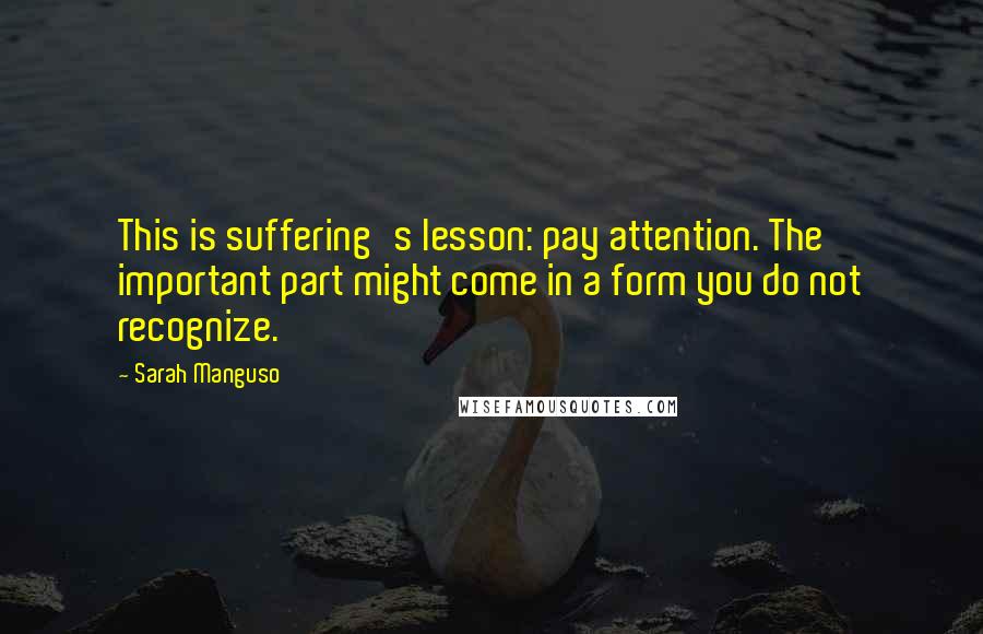 Sarah Manguso Quotes: This is suffering's lesson: pay attention. The important part might come in a form you do not recognize.
