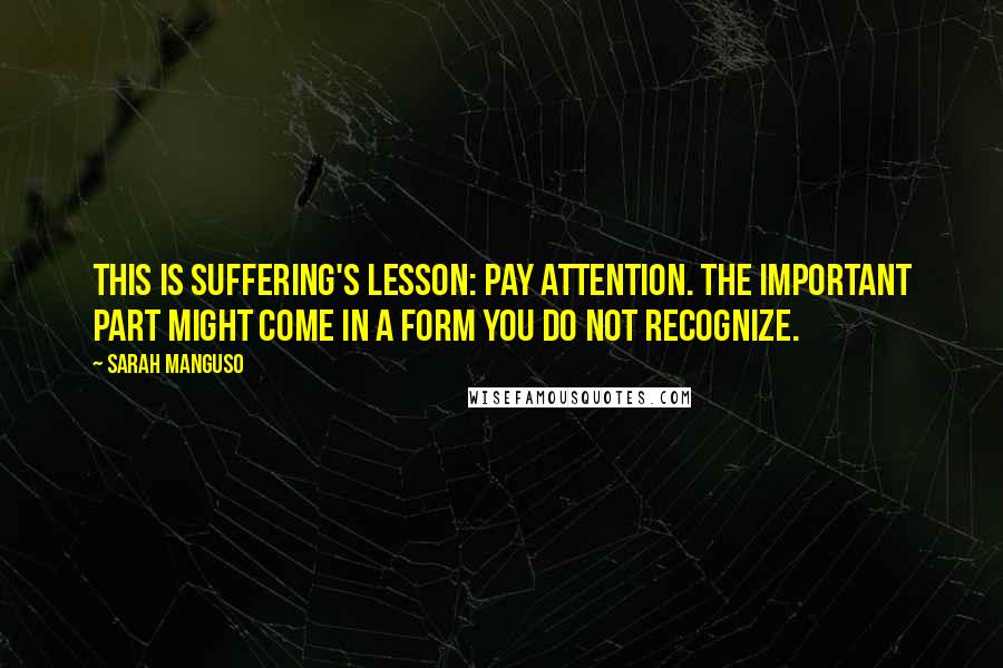 Sarah Manguso Quotes: This is suffering's lesson: pay attention. The important part might come in a form you do not recognize.