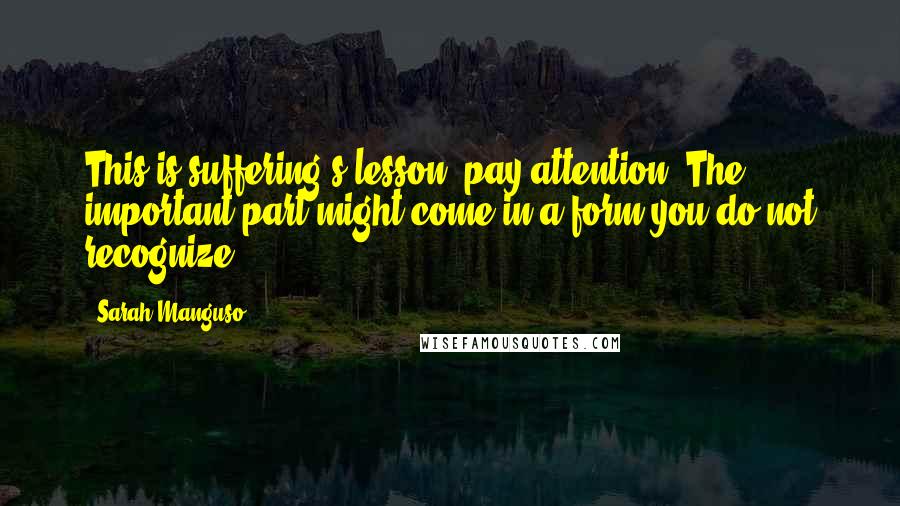 Sarah Manguso Quotes: This is suffering's lesson: pay attention. The important part might come in a form you do not recognize.