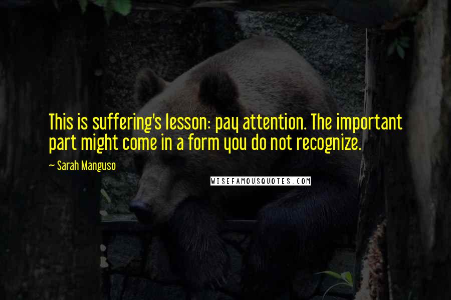 Sarah Manguso Quotes: This is suffering's lesson: pay attention. The important part might come in a form you do not recognize.