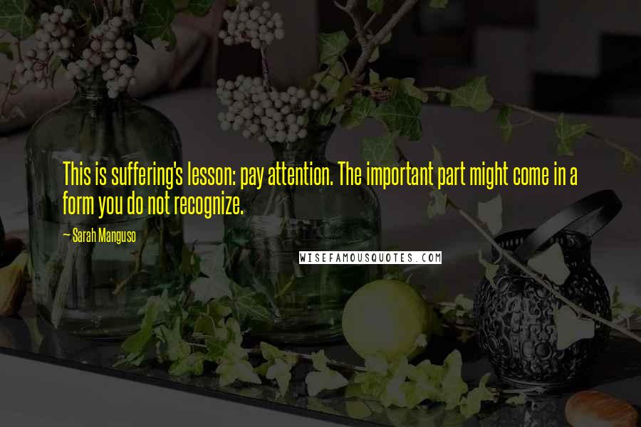 Sarah Manguso Quotes: This is suffering's lesson: pay attention. The important part might come in a form you do not recognize.