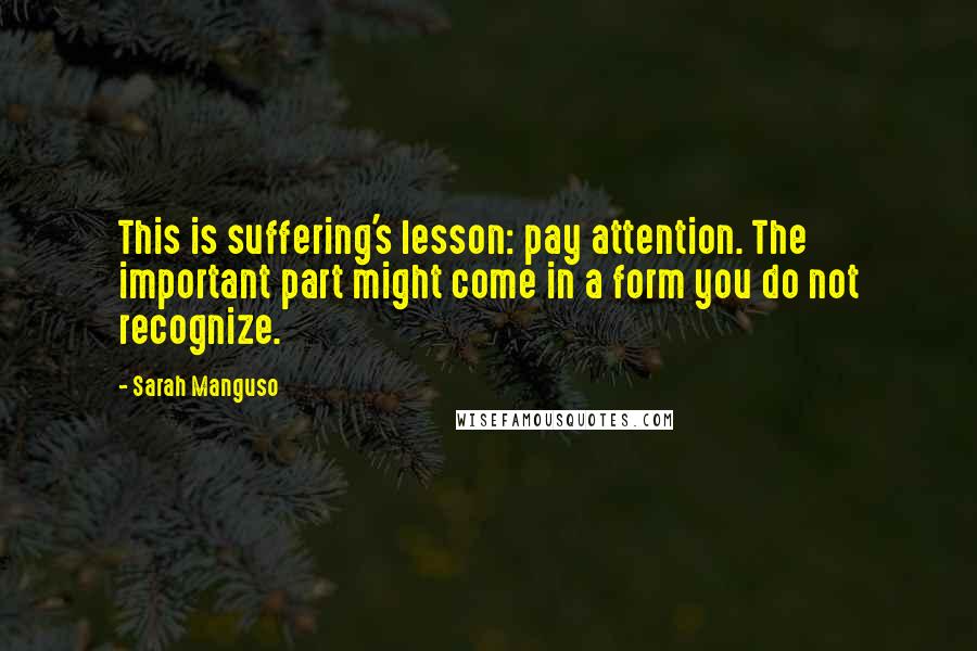 Sarah Manguso Quotes: This is suffering's lesson: pay attention. The important part might come in a form you do not recognize.