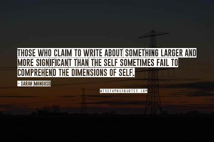 Sarah Manguso Quotes: Those who claim to write about something larger and more significant than the self sometimes fail to comprehend the dimensions of self.