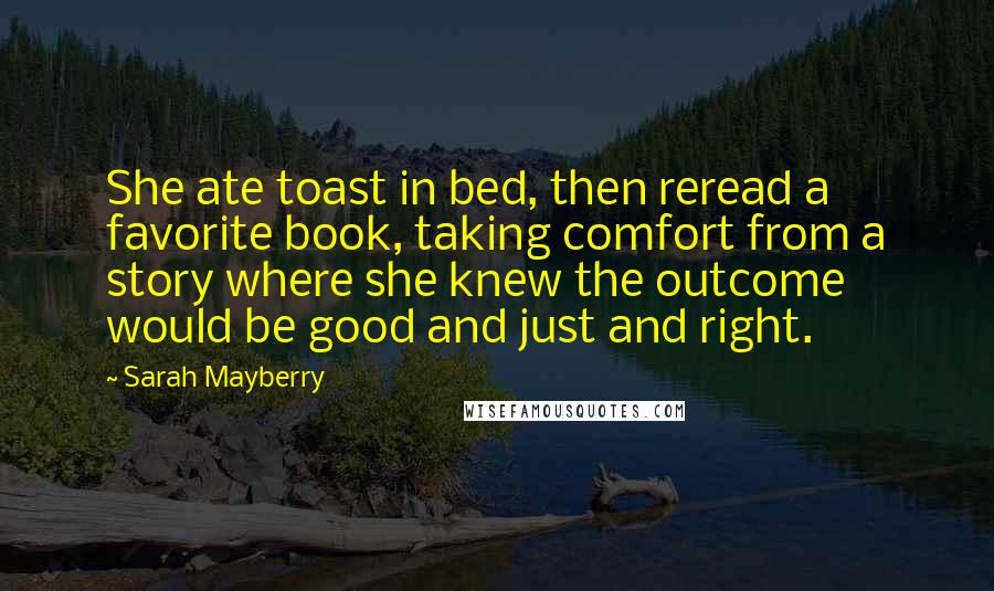 Sarah Mayberry Quotes: She ate toast in bed, then reread a favorite book, taking comfort from a story where she knew the outcome would be good and just and right.