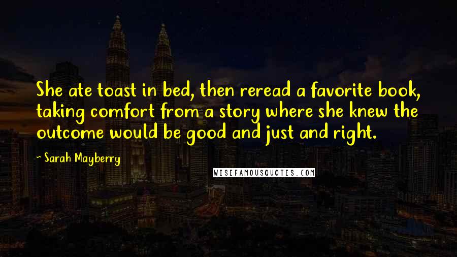 Sarah Mayberry Quotes: She ate toast in bed, then reread a favorite book, taking comfort from a story where she knew the outcome would be good and just and right.