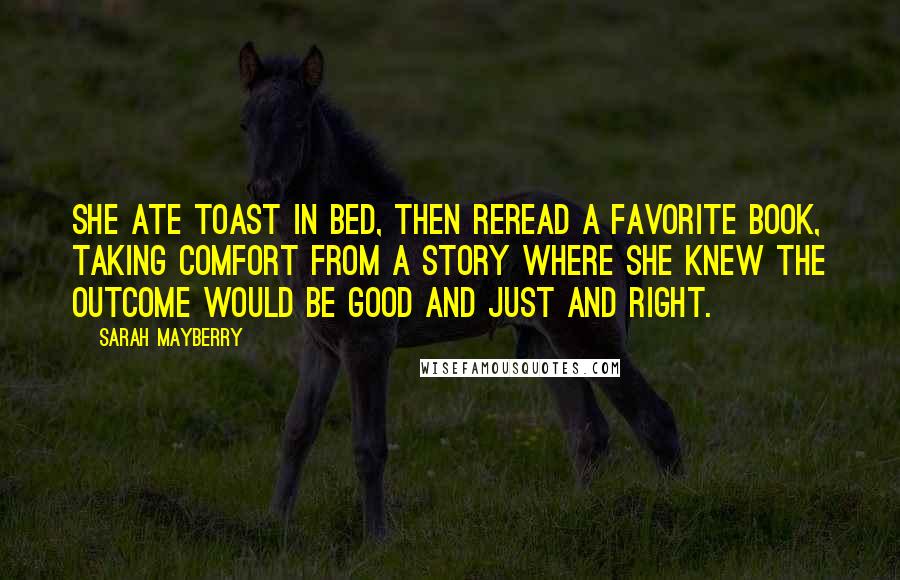 Sarah Mayberry Quotes: She ate toast in bed, then reread a favorite book, taking comfort from a story where she knew the outcome would be good and just and right.