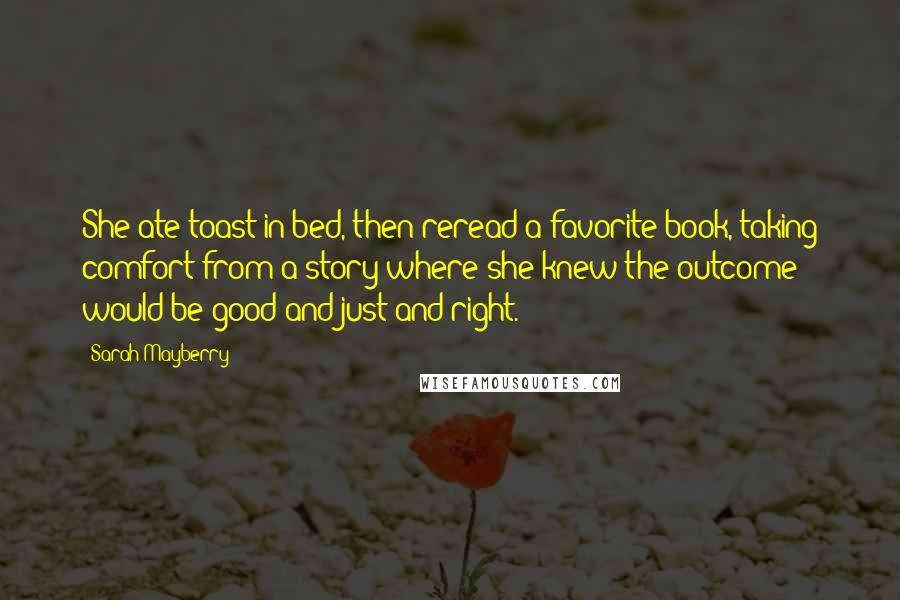 Sarah Mayberry Quotes: She ate toast in bed, then reread a favorite book, taking comfort from a story where she knew the outcome would be good and just and right.