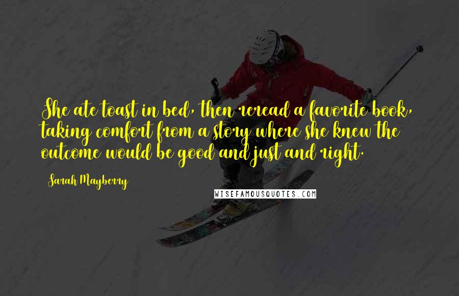 Sarah Mayberry Quotes: She ate toast in bed, then reread a favorite book, taking comfort from a story where she knew the outcome would be good and just and right.