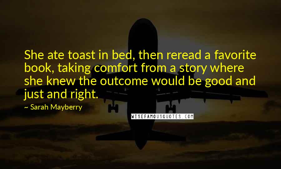 Sarah Mayberry Quotes: She ate toast in bed, then reread a favorite book, taking comfort from a story where she knew the outcome would be good and just and right.