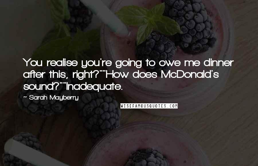 Sarah Mayberry Quotes: You realise you're going to owe me dinner after this, right?""How does McDonald's sound?""Inadequate.