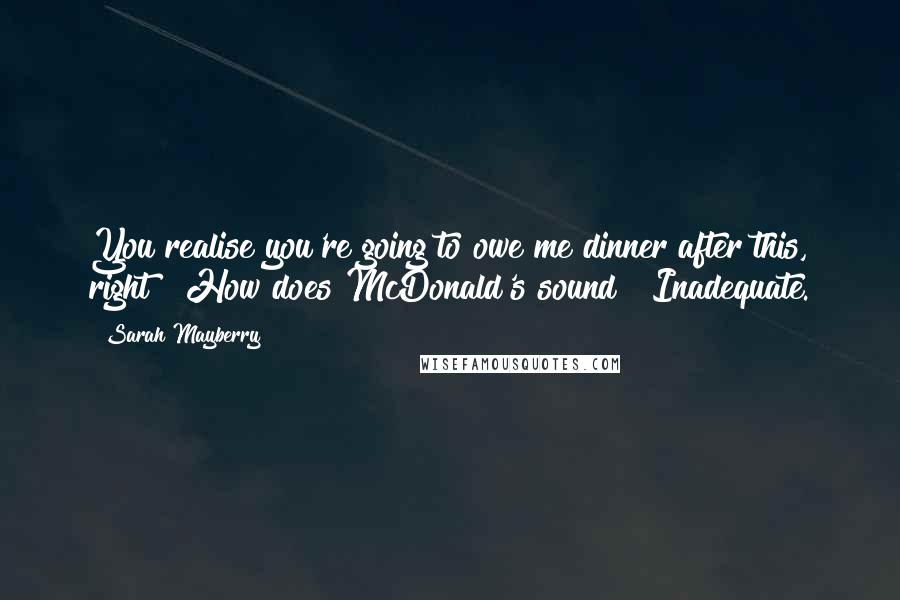 Sarah Mayberry Quotes: You realise you're going to owe me dinner after this, right?""How does McDonald's sound?""Inadequate.