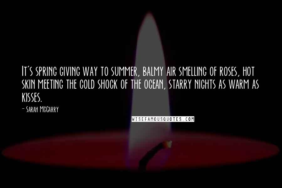 Sarah McCarry Quotes: It's spring giving way to summer, balmy air smelling of roses, hot skin meeting the cold shock of the ocean, starry nights as warm as kisses.