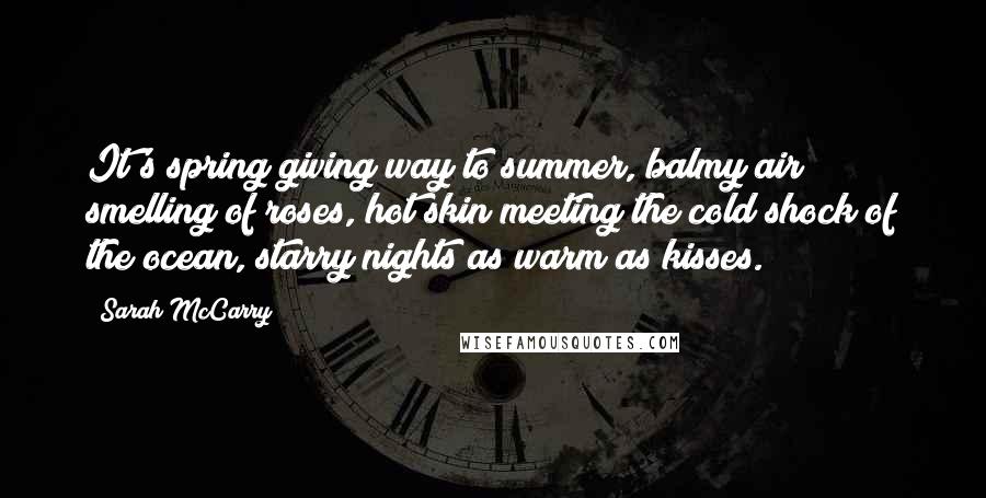 Sarah McCarry Quotes: It's spring giving way to summer, balmy air smelling of roses, hot skin meeting the cold shock of the ocean, starry nights as warm as kisses.