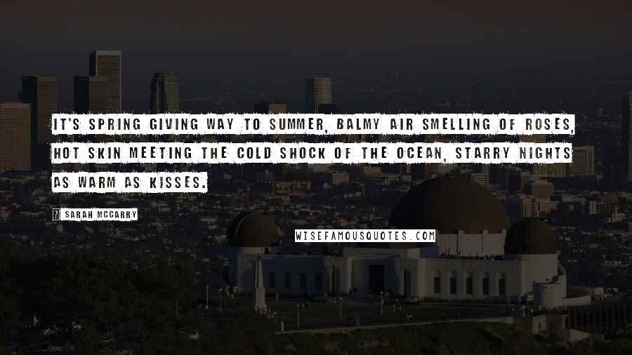 Sarah McCarry Quotes: It's spring giving way to summer, balmy air smelling of roses, hot skin meeting the cold shock of the ocean, starry nights as warm as kisses.