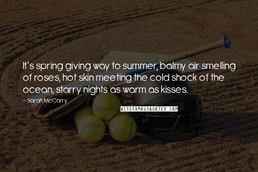 Sarah McCarry Quotes: It's spring giving way to summer, balmy air smelling of roses, hot skin meeting the cold shock of the ocean, starry nights as warm as kisses.