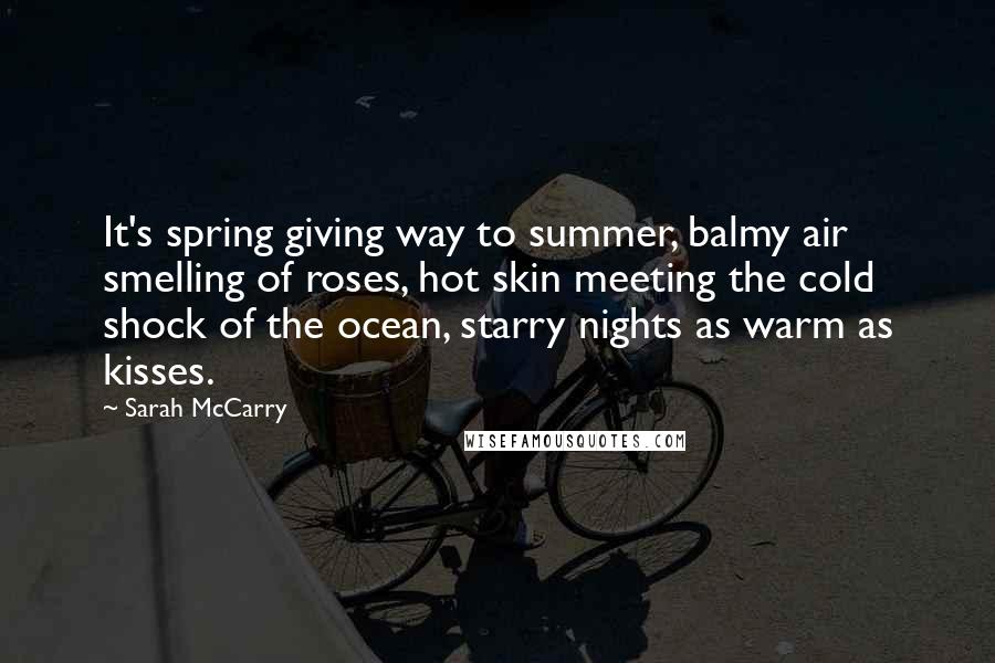 Sarah McCarry Quotes: It's spring giving way to summer, balmy air smelling of roses, hot skin meeting the cold shock of the ocean, starry nights as warm as kisses.