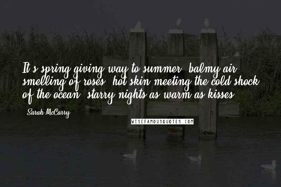 Sarah McCarry Quotes: It's spring giving way to summer, balmy air smelling of roses, hot skin meeting the cold shock of the ocean, starry nights as warm as kisses.