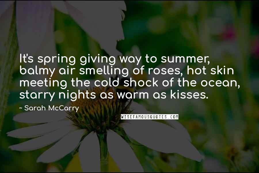 Sarah McCarry Quotes: It's spring giving way to summer, balmy air smelling of roses, hot skin meeting the cold shock of the ocean, starry nights as warm as kisses.