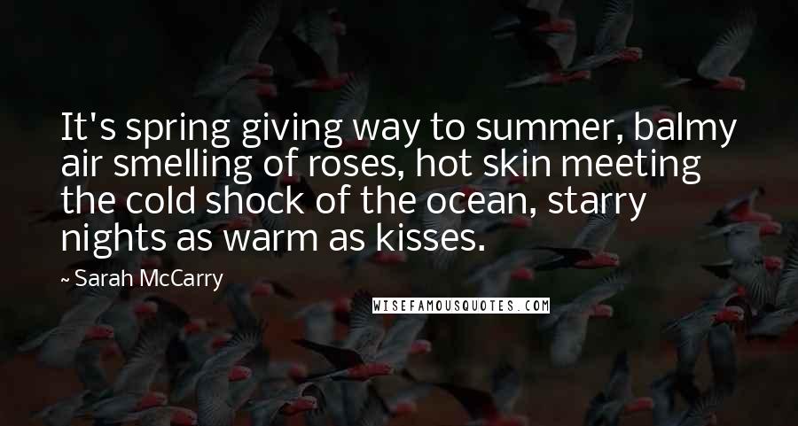 Sarah McCarry Quotes: It's spring giving way to summer, balmy air smelling of roses, hot skin meeting the cold shock of the ocean, starry nights as warm as kisses.