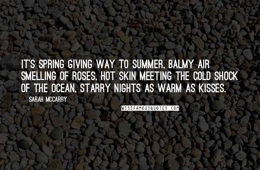 Sarah McCarry Quotes: It's spring giving way to summer, balmy air smelling of roses, hot skin meeting the cold shock of the ocean, starry nights as warm as kisses.