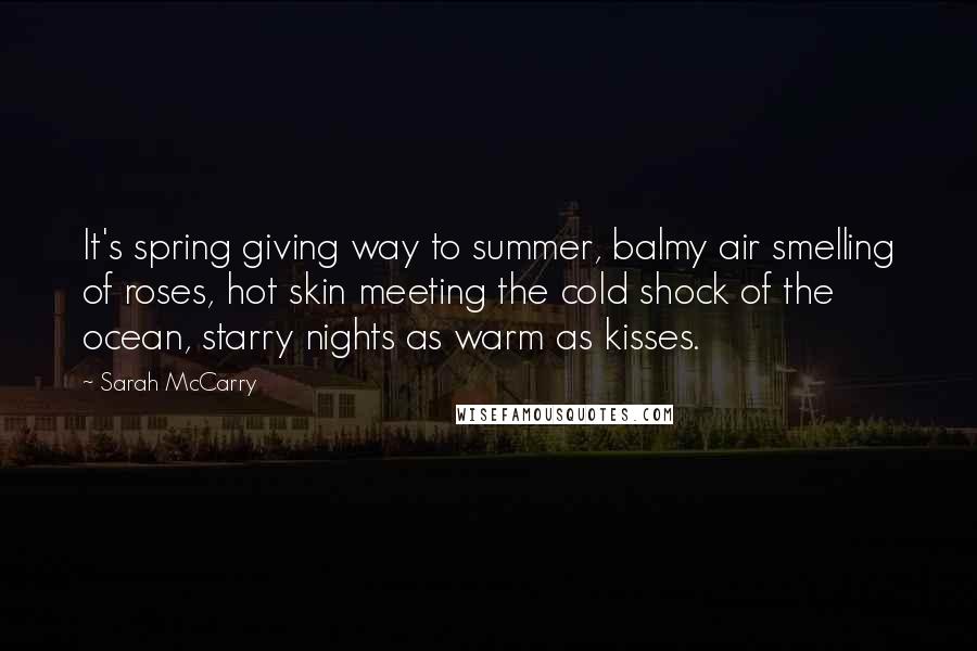 Sarah McCarry Quotes: It's spring giving way to summer, balmy air smelling of roses, hot skin meeting the cold shock of the ocean, starry nights as warm as kisses.