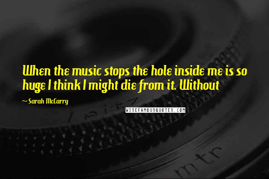 Sarah McCarry Quotes: When the music stops the hole inside me is so huge I think I might die from it. Without