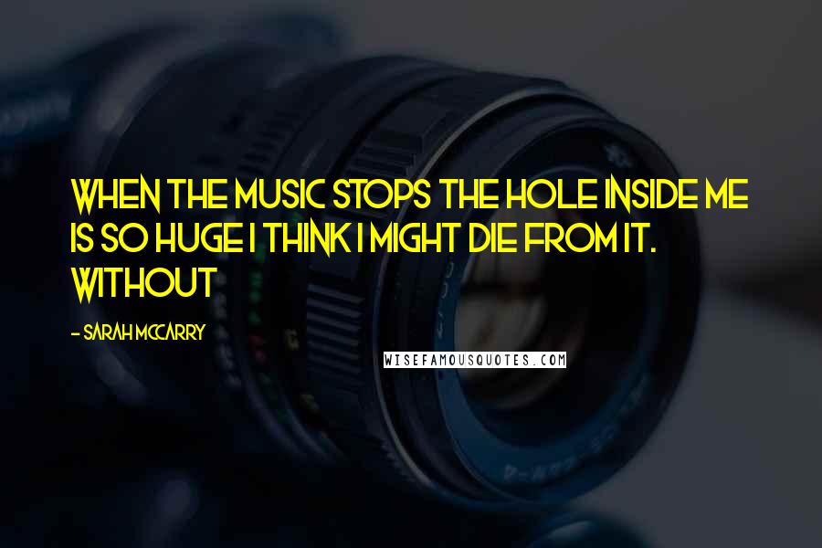 Sarah McCarry Quotes: When the music stops the hole inside me is so huge I think I might die from it. Without