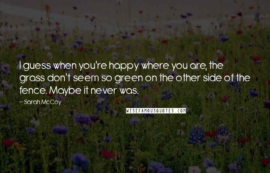 Sarah McCoy Quotes: I guess when you're happy where you are, the grass don't seem so green on the other side of the fence. Maybe it never was.