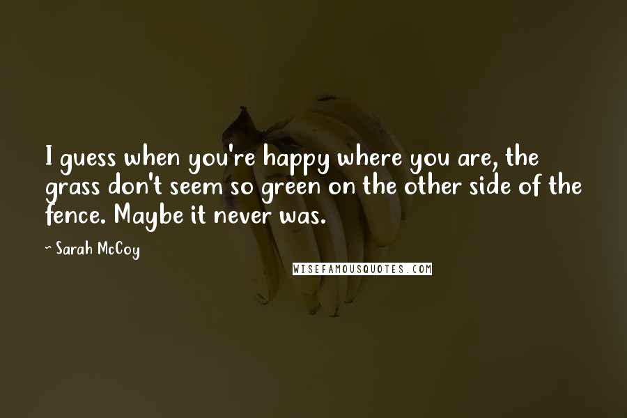 Sarah McCoy Quotes: I guess when you're happy where you are, the grass don't seem so green on the other side of the fence. Maybe it never was.