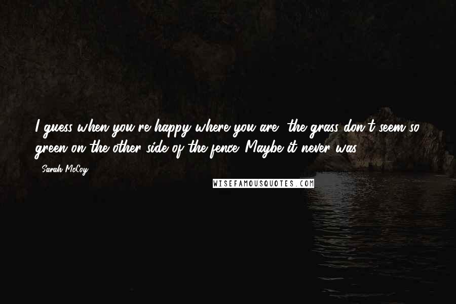 Sarah McCoy Quotes: I guess when you're happy where you are, the grass don't seem so green on the other side of the fence. Maybe it never was.